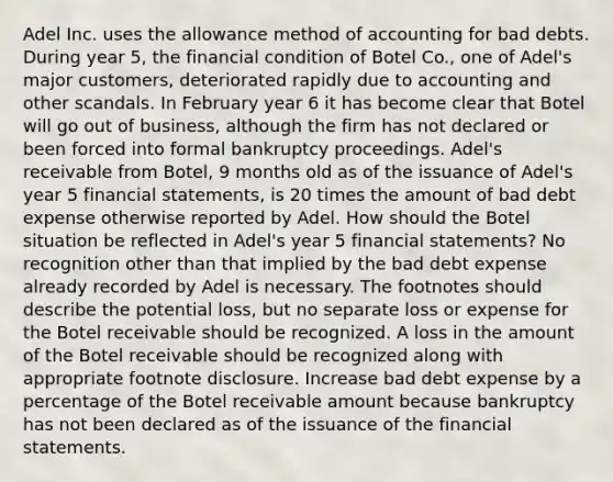 Adel Inc. uses the allowance method of accounting for bad debts. During year 5, the financial condition of Botel Co., one of Adel's major customers, deteriorated rapidly due to accounting and other scandals. In February year 6 it has become clear that Botel will go out of business, although the firm has not declared or been forced into formal bankruptcy proceedings. Adel's receivable from Botel, 9 months old as of the issuance of Adel's year 5 financial statements, is 20 times the amount of bad debt expense otherwise reported by Adel. How should the Botel situation be reflected in Adel's year 5 financial statements? No recognition other than that implied by the bad debt expense already recorded by Adel is necessary. The footnotes should describe the potential loss, but no separate loss or expense for the Botel receivable should be recognized. A loss in the amount of the Botel receivable should be recognized along with appropriate footnote disclosure. Increase bad debt expense by a percentage of the Botel receivable amount because bankruptcy has not been declared as of the issuance of the financial statements.