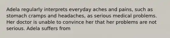 Adela regularly interprets everyday aches and pains, such as stomach cramps and headaches, as serious medical problems. Her doctor is unable to convince her that her problems are not serious. Adela suffers from