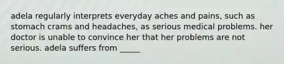 adela regularly interprets everyday aches and pains, such as stomach crams and headaches, as serious medical problems. her doctor is unable to convince her that her problems are not serious. adela suffers from _____