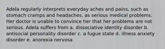 Adela regularly interprets everyday aches and pains, such as stomach cramps and headaches, as serious medical problems. Her doctor is unable to convince her that her problems are not serious. Adela suffers from a. dissociative identity disorder b. antisocial personality disorder c. a fugue state d. illness anxiety disorder e. anorexia nervosa