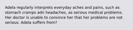 Adela regularly interprets everyday aches and pains, such as stomach cramps adn headaches, as serious medical problems. Her doctor is unable to convince her that her problems are not serious. Adela suffers from?