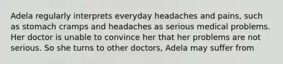 Adela regularly interprets everyday headaches and pains, such as stomach cramps and headaches as serious medical problems. Her doctor is unable to convince her that her problems are not serious. So she turns to other doctors, Adela may suffer from