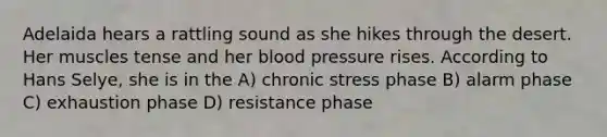 Adelaida hears a rattling sound as she hikes through the desert. Her muscles tense and her blood pressure rises. According to Hans Selye, she is in the A) chronic stress phase B) alarm phase C) exhaustion phase D) resistance phase