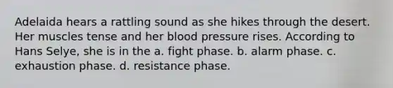 Adelaida hears a rattling sound as she hikes through the desert. Her muscles tense and her blood pressure rises. According to Hans Selye, she is in the a. fight phase. b. alarm phase. c. exhaustion phase. d. resistance phase.