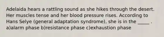 Adelaida hears a rattling sound as she hikes through the desert. Her muscles tense and her blood pressure rises. According to Hans Selye (general adaptation syndrome), she is in the _____ . a)alarm phase b)resistance phase c)exhaustion phase