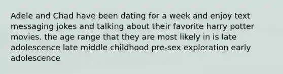 Adele and Chad have been dating for a week and enjoy text messaging jokes and talking about their favorite harry potter movies. the age range that they are most likely in is late adolescence late middle childhood pre-sex exploration early adolescence