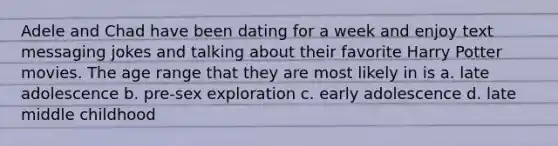 Adele and Chad have been dating for a week and enjoy text messaging jokes and talking about their favorite Harry Potter movies. The age range that they are most likely in is a. late adolescence b. pre-sex exploration c. early adolescence d. late middle childhood