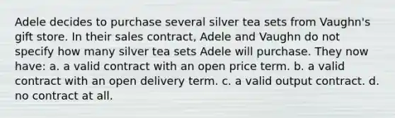 Adele decides to purchase several silver tea sets from Vaughn's gift store. In their sales contract, Adele and Vaughn do not specify how many silver tea sets Adele will purchase. They now have: a. a valid contract with an open price term. b. a valid contract with an open delivery term. c. a valid output contract. d. no contract at all.