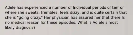 Adele has experienced a number of Individual periods of terr or where she sweats, trembles, feels dizzy, and is quite certain that she is "going crazy." Her physician has assured her that there Is no medical reason for these episodes. What is Ad ele's most likely diagnosis?