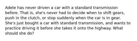 Adele has never driven a car with a standard transmission before. That is, she's never had to decide when to shift gears, push in the clutch, or stop suddenly when the car is in gear. She's just bought a car with standard transmission, and wants to practice driving it before she takes it onto the highway. What should she do?