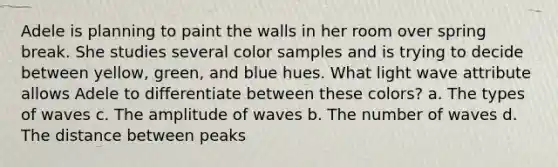 Adele is planning to paint the walls in her room over spring break. She studies several color samples and is trying to decide between yellow, green, and blue hues. What light wave attribute allows Adele to differentiate between these colors? a. The types of waves c. The amplitude of waves b. The number of waves d. The distance between peaks