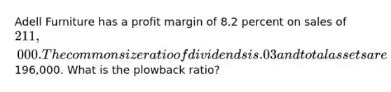 Adell Furniture has a profit margin of 8.2 percent on sales of 211,000. The common size ratio of dividends is .03 and total assets are196,000. What is the plowback ratio?