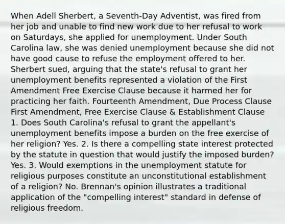 When Adell Sherbert, a Seventh-Day Adventist, was fired from her job and unable to find new work due to her refusal to work on Saturdays, she applied for unemployment. Under South Carolina law, she was denied unemployment because she did not have good cause to refuse the employment offered to her. Sherbert sued, arguing that the state's refusal to grant her unemployment benefits represented a violation of the First Amendment Free Exercise Clause because it harmed her for practicing her faith. Fourteenth Amendment, Due Process Clause First Amendment, Free Exercise Clause & Establishment Clause 1. Does South Carolina's refusal to grant the appellant's unemployment benefits impose a burden on the free exercise of her religion? Yes. 2. Is there a compelling state interest protected by the statute in question that would justify the imposed burden? Yes. 3. Would exemptions in the unemployment statute for religious purposes constitute an unconstitutional establishment of a religion? No. Brennan's opinion illustrates a traditional application of the "compelling interest" standard in defense of religious freedom.