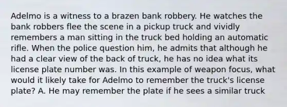 Adelmo is a witness to a brazen bank robbery. He watches the bank robbers flee the scene in a pickup truck and vividly remembers a man sitting in the truck bed holding an automatic rifle. When the police question him, he admits that although he had a clear view of the back of truck, he has no idea what its license plate number was. In this example of weapon focus, what would it likely take for Adelmo to remember the truck's license plate? A. He may remember the plate if he sees a similar truck