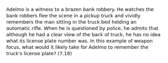 Adelmo is a witness to a brazen bank robbery. He watches the bank robbers flee the scene in a pickup truck and vividly remembers the man sitting in the truck bed holding an automatic rifle. When he is questioned by police, he admits that although he had a clear view of the back of truck, he has no idea what its license plate number was. In this example of weapon focus, what would it likely take for Adelmo to remember the truck's license plate? (7.18)