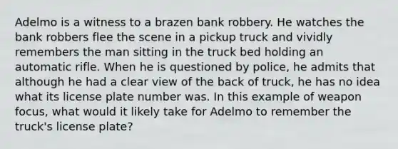 Adelmo is a witness to a brazen bank robbery. He watches the bank robbers flee the scene in a pickup truck and vividly remembers the man sitting in the truck bed holding an automatic rifle. When he is questioned by police, he admits that although he had a clear view of the back of truck, he has no idea what its license plate number was. In this example of weapon focus, what would it likely take for Adelmo to remember the truck's license plate?