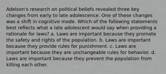 Adelson's research on political beliefs revealed three key changes from early to late adolescence. One of these changes was a shift in cognitive mode. Which of the following statements best reflects what a late adolescent would say when providing a rationale for laws? a. Laws are important because they promote the safety and rights of the population. b. Laws are important because they provide rules for punishment. c. Laws are important because they are unchangeable rules for behavior. d. Laws are important because they prevent the population from killing each other.