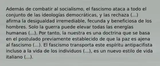 Además de combatir al socialismo, el fascismo ataca a todo el conjunto de las ideologías democráticas, y las rechaza (...) afirma la desigualdad irremediable, fecunda y beneficiosa de los hombres. Solo la guerra puede elevar todas las energías humanas (...). Por tanto, la nuestra es una doctrina que se basa en el postulado previamente establecido de que la paz es ajena al fascismo (...). El fascismo transporta este espíritu antipacifista incluso a la vida de los individuos (...), es un nuevo estilo de vida italiano (...).