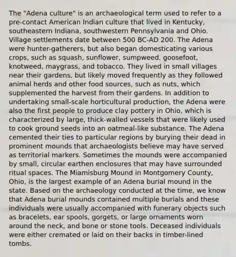 The "Adena culture" is an archaeological term used to refer to a pre-contact American Indian culture that lived in Kentucky, southeastern Indiana, southwestern Pennsylvania and Ohio. Village settlements date between 500 BC-AD 200. The Adena were hunter-gatherers, but also began domesticating various crops, such as squash, sunflower, sumpweed, goosefoot, knotweed, maygrass, and tobacco. They lived in small villages near their gardens, but likely moved frequently as they followed animal herds and other food sources, such as nuts, which supplemented the harvest from their gardens. In addition to undertaking small-scale horticultural production, the Adena were also the first people to produce clay pottery in Ohio, which is characterized by large, thick-walled vessels that were likely used to cook ground seeds into an oatmeal-like substance. The Adena cemented their ties to particular regions by burying their dead in prominent mounds that archaeologists believe may have served as territorial markers. Sometimes the mounds were accompanied by small, circular earthen enclosures that may have surrounded ritual spaces. The Miamisburg Mound in Montgomery County, Ohio, is the largest example of an Adena burial mound in the state. Based on the archaeology conducted at the time, we know that Adena burial mounds contained multiple burials and these individuals were usually accompanied with funerary objects such as bracelets, ear spools, gorgets, or large ornaments worn around the neck, and bone or stone tools. Deceased individuals were either cremated or laid on their backs in timber-lined tombs.