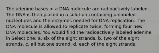 The adenine bases in a DNA molecule are radioactively labeled. The DNA is then placed in a solution containing unlabeled nucleotides and the enzymes needed for DNA replication. The DNA molecule is allowed to replicate twice, forming four new DNA molecules. You would find the radioactively labeled adenine in Select one: a. six of the eight strands. b. two of the eight strands. c. all but one strand. d. each of the eight strands.