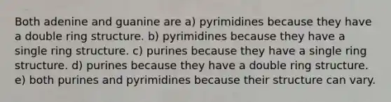 Both adenine and guanine are a) pyrimidines because they have a double ring structure. b) pyrimidines because they have a single ring structure. c) purines because they have a single ring structure. d) purines because they have a double ring structure. e) both purines and pyrimidines because their structure can vary.