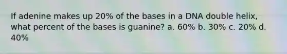 If adenine makes up 20% of the bases in a DNA double helix, what percent of the bases is guanine? a. 60% b. 30% c. 20% d. 40%