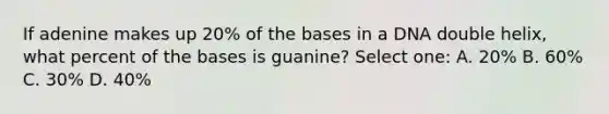 If adenine makes up 20% of the bases in a DNA double helix, what percent of the bases is guanine? Select one: A. 20% B. 60% C. 30% D. 40%