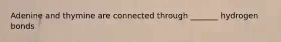 Adenine and thymine are connected through _______ hydrogen bonds