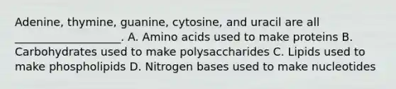 Adenine, thymine, guanine, cytosine, and uracil are all ___________________. A. Amino acids used to make proteins B. Carbohydrates used to make polysaccharides C. Lipids used to make phospholipids D. Nitrogen bases used to make nucleotides