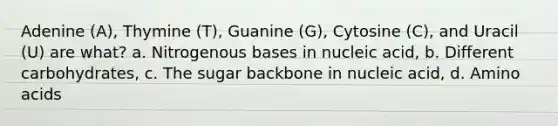 Adenine (A), Thymine (T), Guanine (G), Cytosine (C), and Uracil (U) are what? a. Nitrogenous bases in nucleic acid, b. Different carbohydrates, c. The sugar backbone in nucleic acid, d. Amino acids