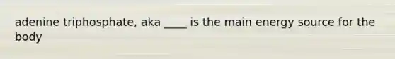 adenine triphosphate, aka ____ is the main energy source for the body