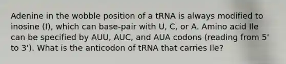 Adenine in the wobble position of a tRNA is always modified to inosine (I), which can base-pair with U, C, or A. Amino acid Ile can be specified by AUU, AUC, and AUA codons (reading from 5' to 3'). What is the anticodon of tRNA that carries Ile?