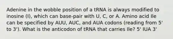 Adenine in the wobble position of a tRNA is always modified to inosine (I), which can base-pair with U, C, or A. Amino acid Ile can be specified by AUU, AUC, and AUA codons (reading from 5' to 3'). What is the anticodon of tRNA that carries Ile? 5' IUA 3'