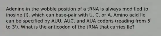 Adenine in the wobble position of a tRNA is always modified to inosine (I), which can base-pair with U, C, or A. Amino acid lle can be specified by AUU, AUC, and AUA codons (reading from 5' to 3'). What is the anticodon of the tRNA that carries lle?