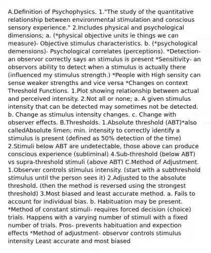 A.Deﬁnition of Psychophysics. 1."The study of the quantitative relationship between environmental stimulation and conscious sensory experience." 2.Includes physical and psychological dimensions; a. (*physical objective units ie things we can measure)- Objective stimulus characteristics. b. (*psychological demensions)- Psychological correlates (perceptions). *Detection- an observor correctly says an stimulus is present *Sensitivity- an observors ability to detect when a stimulus is actually there (influenced my stimulus strength.) *People with High sensity can sense weaker strengths and vice versa *Changes on context Threshold Functions. 1.Plot showing relationship between actual and perceived intensity. 2.Not all or none; a. A given stimulus intensity that can be detected may sometimes not be detected. b. Change as stimulus intensity changes. c. Change with observer effects. B.Thresholds. 1.Absolute threshold (ABT)*also calledAbsolute limen; min. intensity to correctly identify a stimulus is present (defined as 50% detection of the time) 2.Stimuli below ABT are undetectable, those above can produce conscious experience (subliminal) 4.Sub-threshold (below ABT) vs supra-threshold stimuli (above ABT) C.Method of Adjustment. 1.Observer controls stimulus intensity. (start with a subthreshold stimulus until the person sees it) 2.Adjusted to the absolute threshold. (then the method is reversed using the strongest threshold) 3.Most biased and least accurate method. a. Fails to account for individual bias. b. Habituation may be present. *Method of constant stimuli- requires forced decision (choice) trials. Happens with a varying number of stimuli with a fixed number of trials. Pros- prevents habituation and expection effects *Method of adjustment- observor controls stimulus intensity Least accurate and most biased