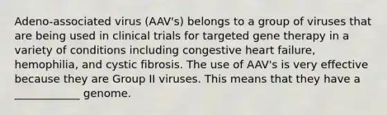 Adeno-associated virus (AAV's) belongs to a group of viruses that are being used in clinical trials for targeted gene therapy in a variety of conditions including congestive heart failure, hemophilia, and cystic fibrosis. The use of AAV's is very effective because they are Group II viruses. This means that they have a ____________ genome.