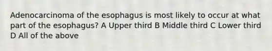 Adenocarcinoma of the esophagus is most likely to occur at what part of the esophagus? A Upper third B Middle third C Lower third D All of the above