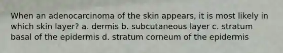 When an adenocarcinoma of the skin appears, it is most likely in which skin layer? a. dermis b. subcutaneous layer c. stratum basal of the epidermis d. stratum corneum of the epidermis