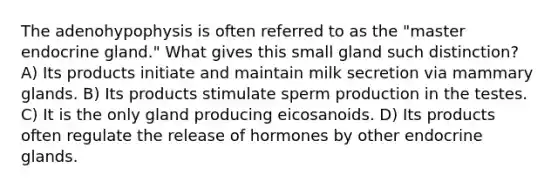 The adenohypophysis is often referred to as the "master endocrine gland." What gives this small gland such distinction? A) Its products initiate and maintain milk secretion via mammary glands. B) Its products stimulate sperm production in the testes. C) It is the only gland producing eicosanoids. D) Its products often regulate the release of hormones by other endocrine glands.