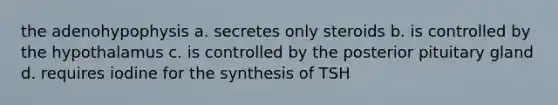 the adenohypophysis a. secretes only steroids b. is controlled by the hypothalamus c. is controlled by the posterior pituitary gland d. requires iodine for the synthesis of TSH