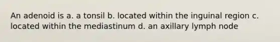 An adenoid is a. a tonsil b. located within the inguinal region c. located within the mediastinum d. an axillary lymph node