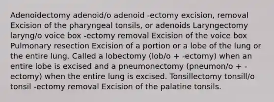 Adenoidectomy adenoid/o adenoid -ectomy excision, removal Excision of the pharyngeal tonsils, or adenoids Laryngectomy laryng/o voice box -ectomy removal Excision of the voice box Pulmonary resection Excision of a portion or a lobe of the lung or the entire lung. Called a lobectomy (lob/o + -ectomy) when an entire lobe is excised and a pneumonectomy (pneumon/o + -ectomy) when the entire lung is excised. Tonsillectomy tonsill/o tonsil -ectomy removal Excision of the palatine tonsils.