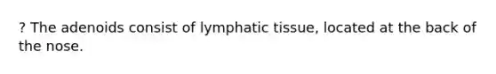 ? The adenoids consist of lymphatic tissue, located at the back of the nose.