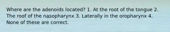 Where are the adenoids located? 1. At the root of the tongue 2. The roof of the nasopharynx 3. Laterally in the oropharynx 4. None of these are correct.