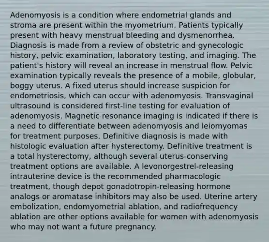 Adenomyosis is a condition where endometrial glands and stroma are present within the myometrium. Patients typically present with heavy menstrual bleeding and dysmenorrhea. Diagnosis is made from a review of obstetric and gynecologic history, pelvic examination, laboratory testing, and imaging. The patient's history will reveal an increase in menstrual flow. Pelvic examination typically reveals the presence of a mobile, globular, boggy uterus. A fixed uterus should increase suspicion for endometriosis, which can occur with adenomyosis. Transvaginal ultrasound is considered first-line testing for evaluation of adenomyosis. Magnetic resonance imaging is indicated if there is a need to differentiate between adenomyosis and leiomyomas for treatment purposes. Definitive diagnosis is made with histologic evaluation after hysterectomy. Definitive treatment is a total hysterectomy, although several uterus-conserving treatment options are available. A levonorgestrel-releasing intrauterine device is the recommended pharmacologic treatment, though depot gonadotropin-releasing hormone analogs or aromatase inhibitors may also be used. Uterine artery embolization, endomyometrial ablation, and radiofrequency ablation are other options available for women with adenomyosis who may not want a future pregnancy.