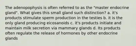 The adenopophysis is often referred to as the "master endocrine gland". What gives this small gland such distinction? a. it's products stimulate sperm production in the testies b. it is the only gland producing eicosanoids c. it's products initiate and maintain milk secretion via mammary glands d. Its products often regulate the release of hormones by other endocrine glands