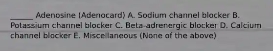 ______ Adenosine (Adenocard) A. Sodium channel blocker B. Potassium channel blocker C. Beta-adrenergic blocker D. Calcium channel blocker E. Miscellaneous (None of the above)