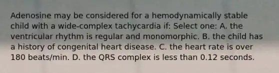 Adenosine may be considered for a hemodynamically stable child with a wide-complex tachycardia if: Select one: A. the ventricular rhythm is regular and monomorphic. B. the child has a history of congenital heart disease. C. <a href='https://www.questionai.com/knowledge/kya8ocqc6o-the-heart' class='anchor-knowledge'>the heart</a> rate is over 180 beats/min. D. the QRS complex is <a href='https://www.questionai.com/knowledge/k7BtlYpAMX-less-than' class='anchor-knowledge'>less than</a> 0.12 seconds.