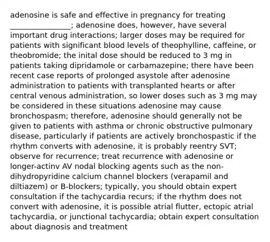 adenosine is safe and effective in pregnancy for treating ________________; adenosine does, however, have several important drug interactions; larger doses may be required for patients with significant blood levels of theophylline, caffeine, or theobromide; the inital dose should be reduced to 3 mg in patients taking dipridamole or carbamazepine; there have been recent case reports of prolonged asystole after adenosine administration to patients with transplanted hearts or after central venous administration, so lower doses such as 3 mg may be considered in these situations adenosine may cause bronchospasm; therefore, adenosine should generally not be given to patients with asthma or chronic obstructive pulmonary disease, particularly if patients are actively bronchospastic if the rhythm converts with adenosine, it is probably reentry SVT; observe for recurrence; treat recurrence with adenosine or longer-actinv AV nodal blocking agents such as the non-dihydropyridine calcium channel blockers (verapamil and diltiazem) or B-blockers; typically, you should obtain expert consultation if the tachycardia recurs; if the rhythm does not convert with adenosine, it is possible atrial flutter, ectopic atrial tachycardia, or junctional tachycardia; obtain expert consultation about diagnosis and treatment