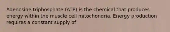 Adenosine triphosphate (ATP) is the chemical that produces energy within the muscle cell mitochondria. Energy production requires a constant supply of